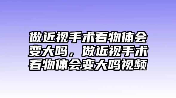 做近視手術看物體會變大嗎，做近視手術看物體會變大嗎視頻