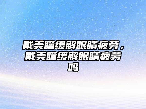 戴美瞳緩解眼睛疲勞，戴美瞳緩解眼睛疲勞嗎