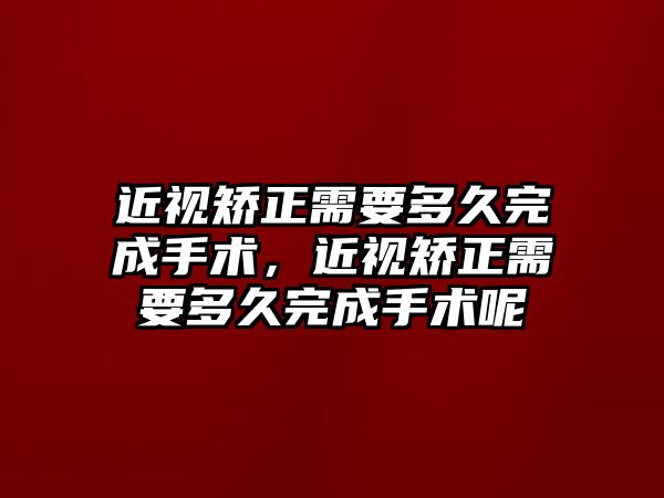 近視矯正需要多久完成手術，近視矯正需要多久完成手術呢