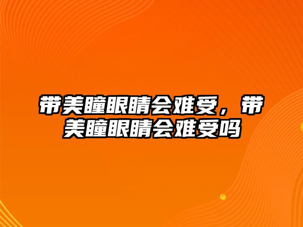 帶美瞳眼睛會難受，帶美瞳眼睛會難受嗎