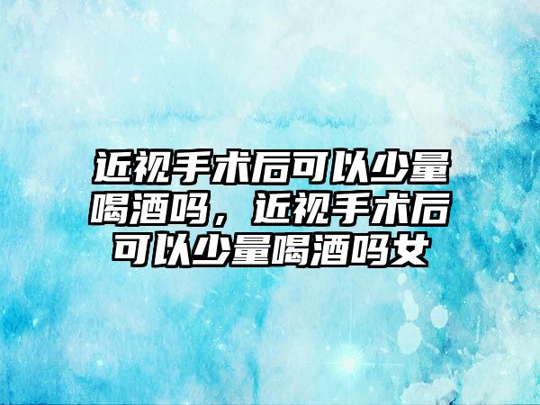 近視手術后可以少量喝酒嗎，近視手術后可以少量喝酒嗎女