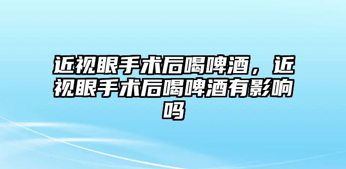 近視眼手術后喝啤酒，近視眼手術后喝啤酒有影響嗎