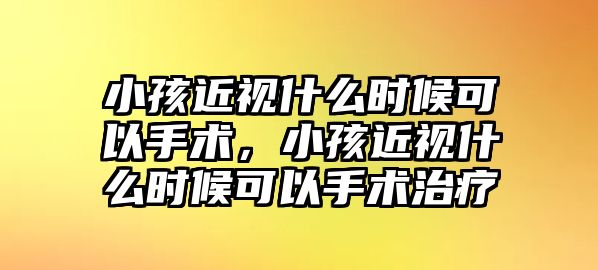 小孩近視什么時候可以手術，小孩近視什么時候可以手術治療