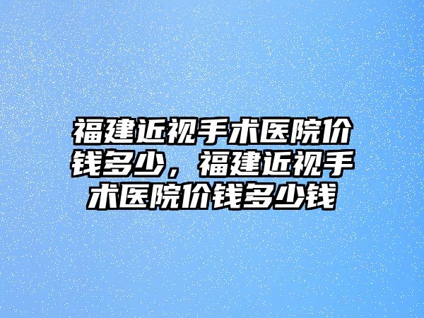 福建近視手術醫院價錢多少，福建近視手術醫院價錢多少錢