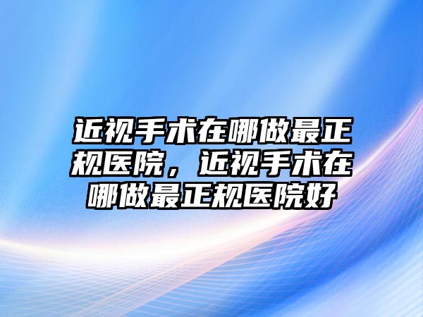 近視手術在哪做最正規醫院，近視手術在哪做最正規醫院好