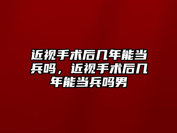 近視手術后幾年能當兵嗎，近視手術后幾年能當兵嗎男