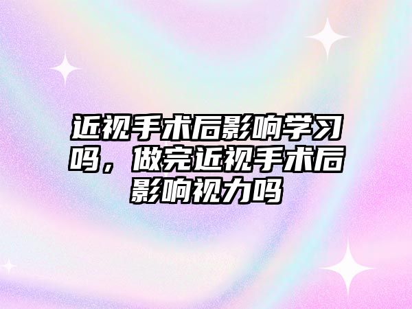 近視手術后影響學習嗎，做完近視手術后影響視力嗎