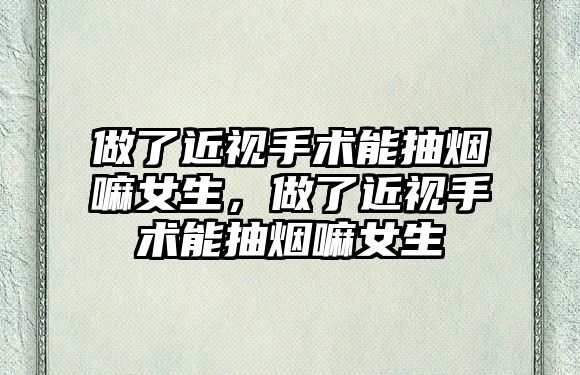 做了近視手術能抽煙嘛女生，做了近視手術能抽煙嘛女生