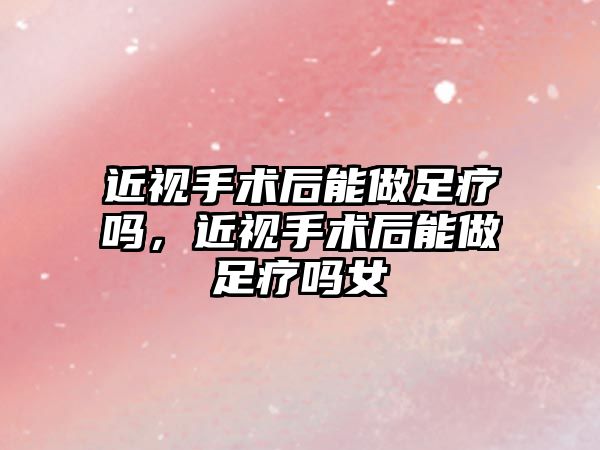 近視手術后能做足療嗎，近視手術后能做足療嗎女