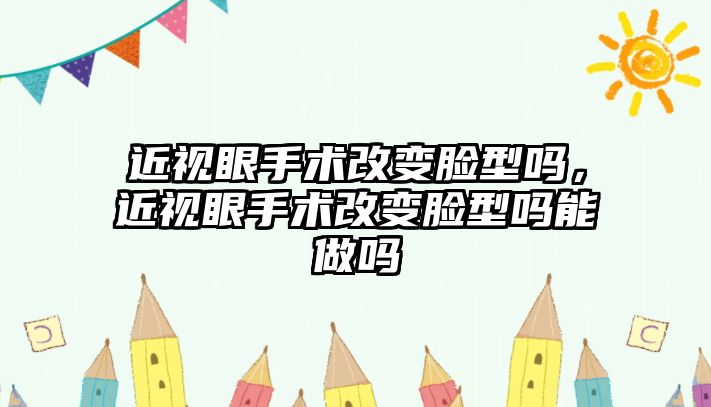 近視眼手術改變臉型嗎，近視眼手術改變臉型嗎能做嗎