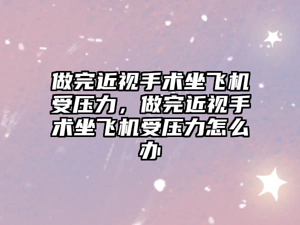 做完近視手術坐飛機受壓力，做完近視手術坐飛機受壓力怎么辦