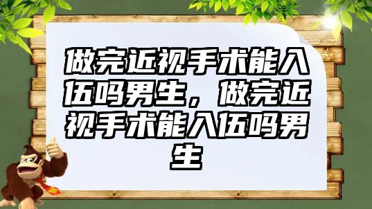 做完近視手術能入伍嗎男生，做完近視手術能入伍嗎男生