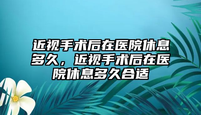 近視手術后在醫院休息多久，近視手術后在醫院休息多久合適