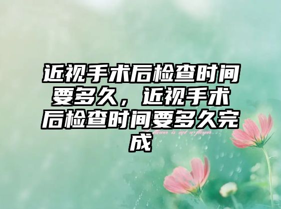 近視手術后檢查時間要多久，近視手術后檢查時間要多久完成