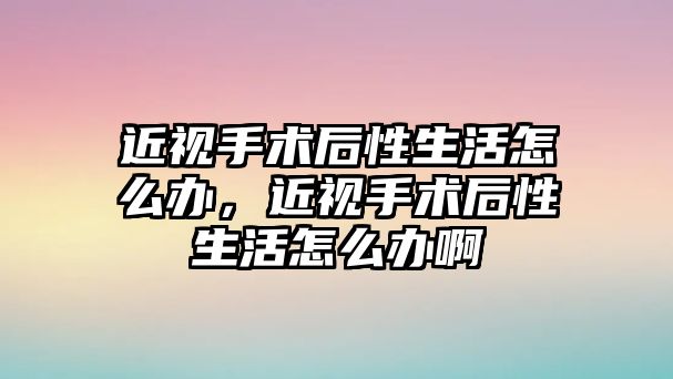 近視手術后性生活怎么辦，近視手術后性生活怎么辦啊