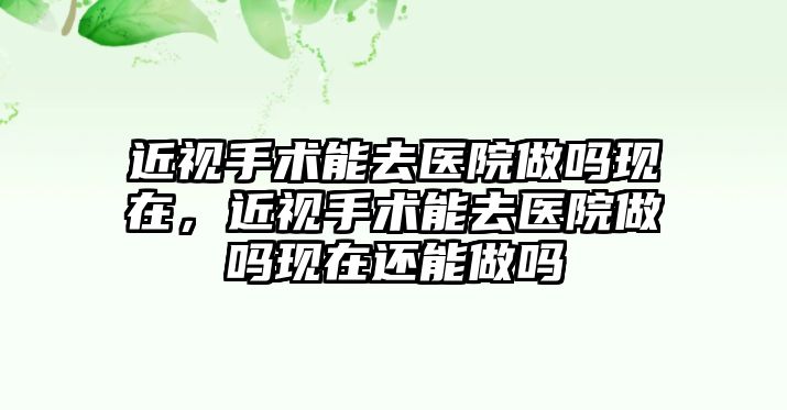 近視手術能去醫院做嗎現在，近視手術能去醫院做嗎現在還能做嗎