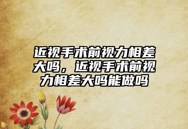 近視手術前視力相差大嗎，近視手術前視力相差大嗎能做嗎