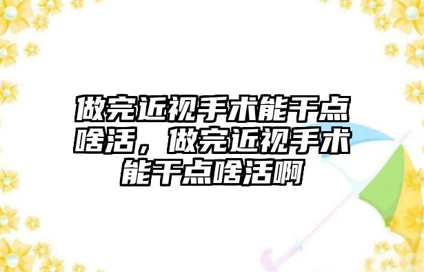 做完近視手術能干點啥活，做完近視手術能干點啥活啊