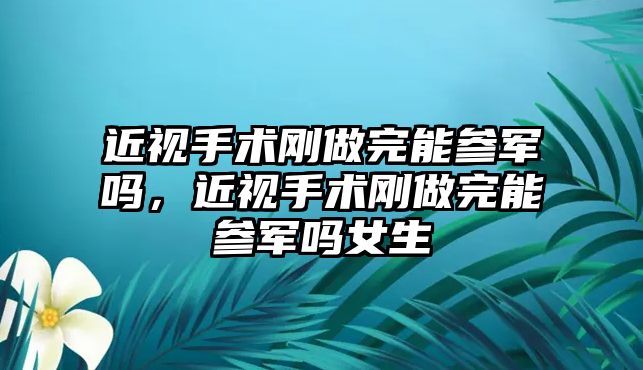 近視手術剛做完能參軍嗎，近視手術剛做完能參軍嗎女生