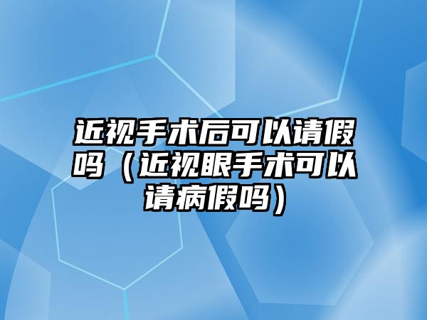 近視手術后可以請假嗎（近視眼手術可以請病假嗎）