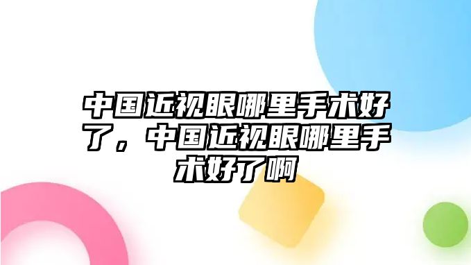 中國近視眼哪里手術好了，中國近視眼哪里手術好了啊