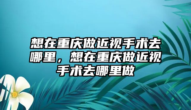 想在重慶做近視手術去哪里，想在重慶做近視手術去哪里做