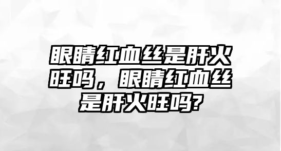 眼睛紅血絲是肝火旺嗎，眼睛紅血絲是肝火旺嗎?