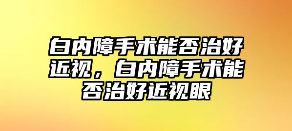 白內障手術能否治好近視，白內障手術能否治好近視眼