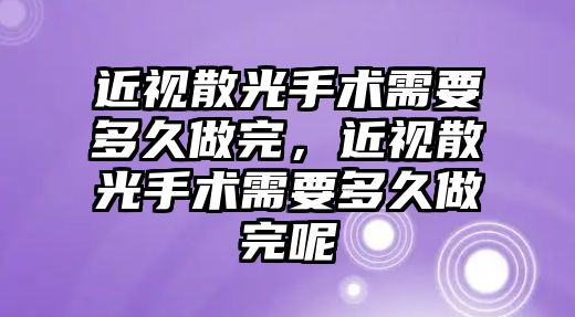 近視散光手術需要多久做完，近視散光手術需要多久做完呢