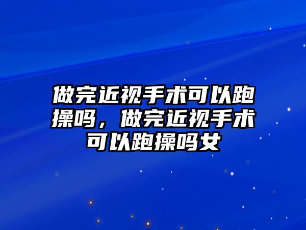 做完近視手術可以跑操嗎，做完近視手術可以跑操嗎女