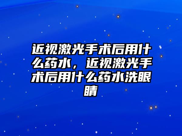 近視激光手術后用什么藥水，近視激光手術后用什么藥水洗眼睛