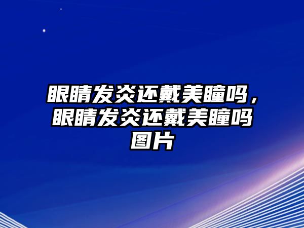 眼睛發炎還戴美瞳嗎，眼睛發炎還戴美瞳嗎圖片