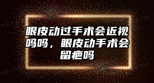 眼皮動過手術會近視嗎嗎，眼皮動手術會留疤嗎