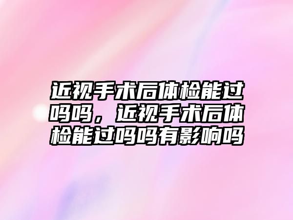 近視手術后體檢能過嗎嗎，近視手術后體檢能過嗎嗎有影響嗎