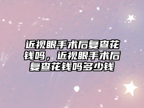 近視眼手術后復查花錢嗎，近視眼手術后復查花錢嗎多少錢