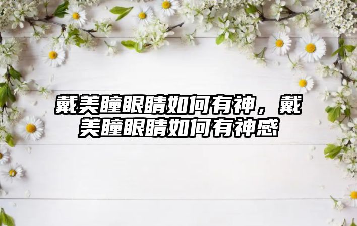 戴美瞳眼睛如何有神，戴美瞳眼睛如何有神感