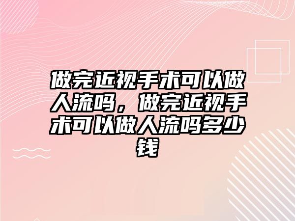 做完近視手術可以做人流嗎，做完近視手術可以做人流嗎多少錢