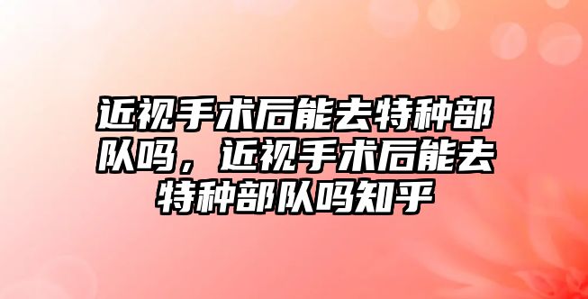 近視手術后能去特種部隊嗎，近視手術后能去特種部隊嗎知乎