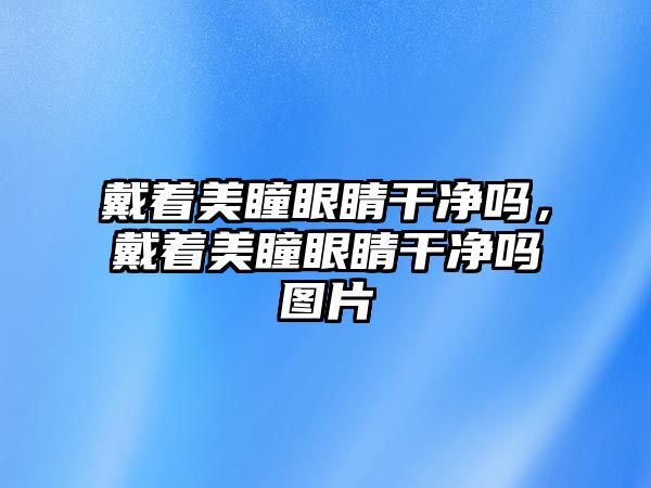 戴著美瞳眼睛干凈嗎，戴著美瞳眼睛干凈嗎圖片