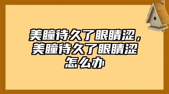 美瞳待久了眼睛澀，美瞳待久了眼睛澀怎么辦