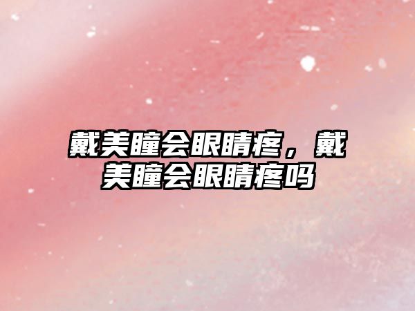 戴美瞳會眼睛疼，戴美瞳會眼睛疼嗎