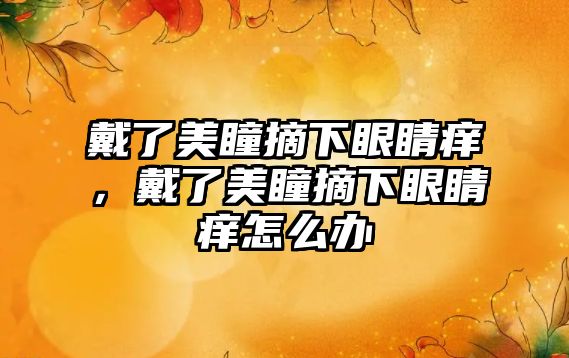 戴了美瞳摘下眼睛癢，戴了美瞳摘下眼睛癢怎么辦