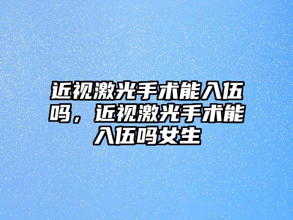 近視激光手術能入伍嗎，近視激光手術能入伍嗎女生