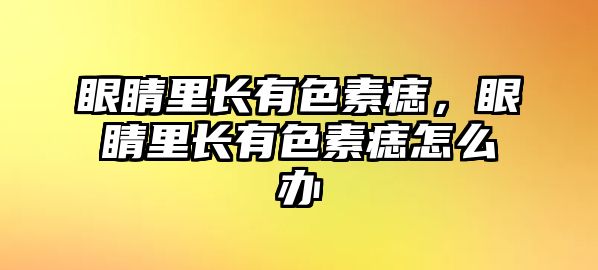 眼睛里長有色素痣，眼睛里長有色素痣怎么辦