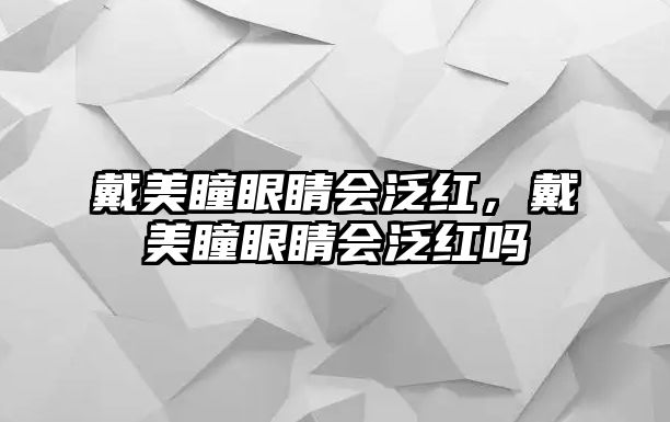 戴美瞳眼睛會泛紅，戴美瞳眼睛會泛紅嗎