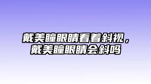 戴美瞳眼睛看著斜視，戴美瞳眼睛會斜嗎