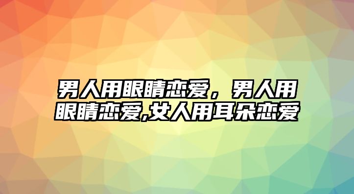 男人用眼睛戀愛，男人用眼睛戀愛,女人用耳朵戀愛