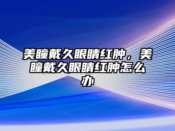 美瞳戴久眼睛紅腫，美瞳戴久眼睛紅腫怎么辦