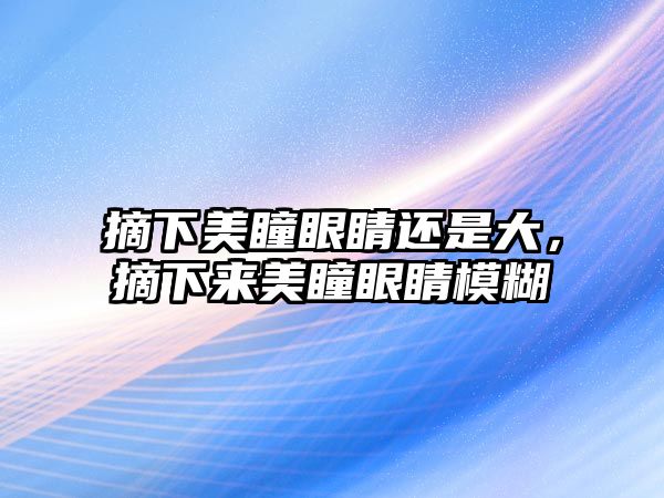 摘下美瞳眼睛還是大，摘下來美瞳眼睛模糊