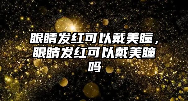 眼睛發(fā)紅可以戴美瞳，眼睛發(fā)紅可以戴美瞳嗎